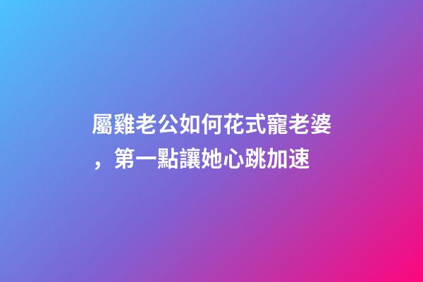屬雞老公如何花式寵老婆，第一點讓她心跳加速