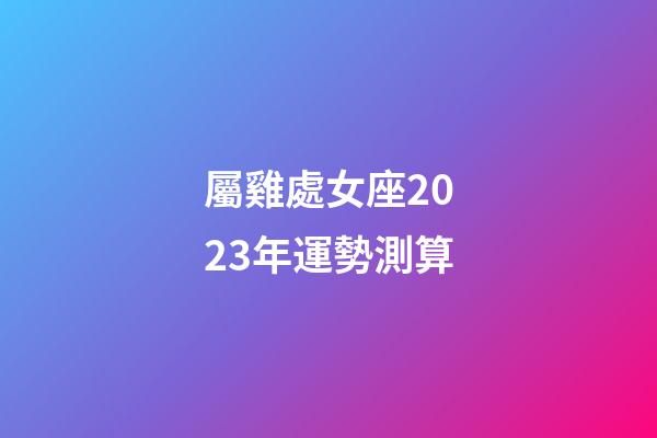 屬雞處女座2023年運勢測算