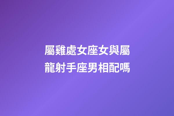 屬雞處女座女與屬龍射手座男相配嗎-第1張-星座運勢-玄機派