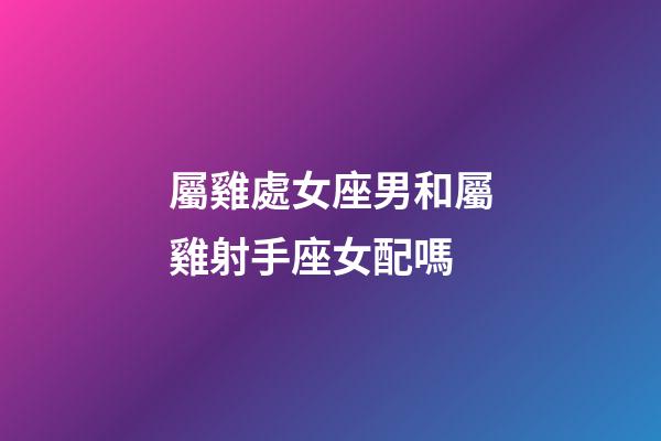 屬雞處女座男和屬雞射手座女配嗎-第1張-星座運勢-玄機派