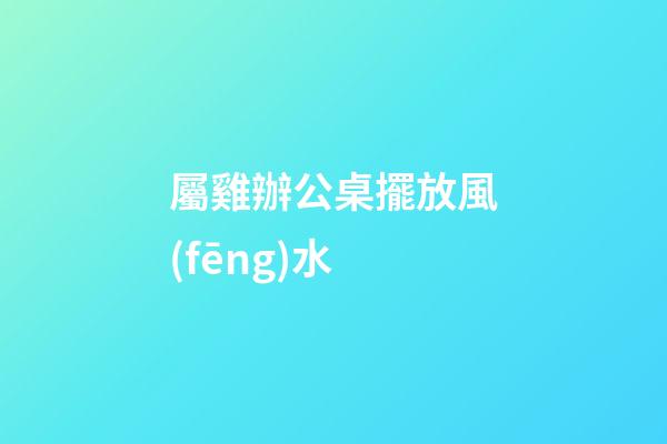 屬雞辦公桌擺放風(fēng)水