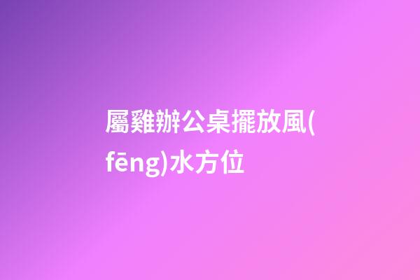 屬雞辦公桌擺放風(fēng)水方位