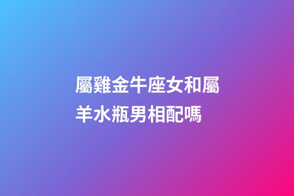 屬雞金牛座女和屬羊水瓶男相配嗎-第1張-星座運勢-玄機派