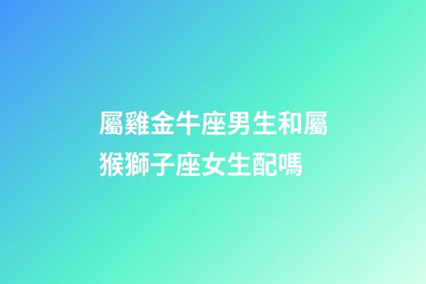 屬雞金牛座男生和屬猴獅子座女生配嗎-第1張-星座運勢-玄機派