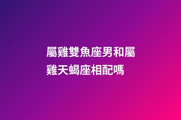 屬雞雙魚座男和屬雞天蝎座相配嗎-第1張-星座運勢-玄機派