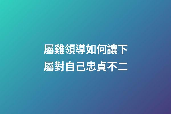 屬雞領導如何讓下屬對自己忠貞不二