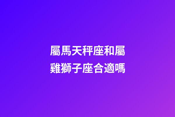 屬馬天秤座和屬雞獅子座合適嗎-第1張-星座運勢-玄機派