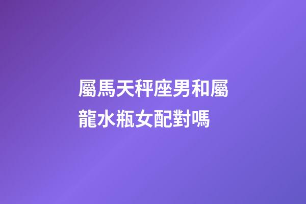 屬馬天秤座男和屬龍水瓶女配對嗎-第1張-星座運勢-玄機派