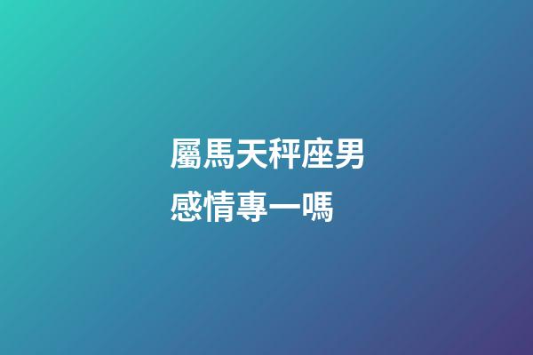 屬馬天秤座男感情專一嗎-第1張-星座運勢-玄機派