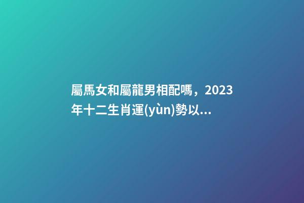 屬馬女和屬龍男相配嗎，2023年十二生肖運(yùn)勢以及疼老婆生肖和旺夫生肖大全