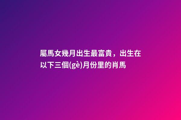 屬馬女幾月出生最富貴，出生在以下三個(gè)月份里的肖馬