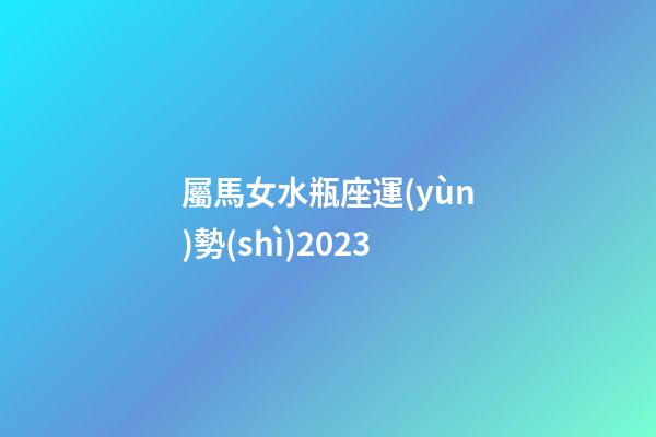 屬馬女水瓶座運(yùn)勢(shì)2023