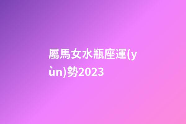屬馬女水瓶座運(yùn)勢2023-第1張-星座運(yùn)勢-玄機(jī)派