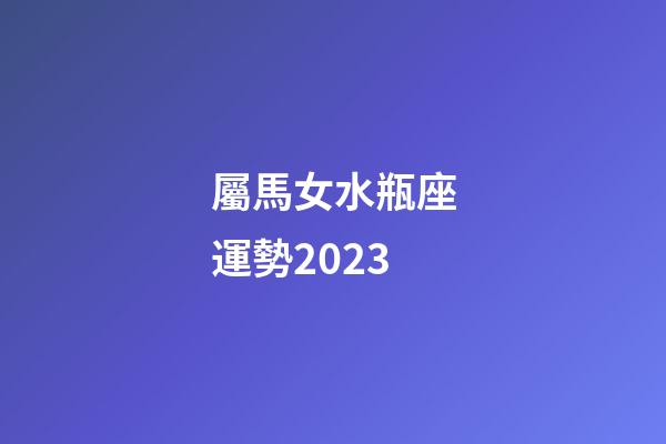 屬馬女水瓶座運勢2023