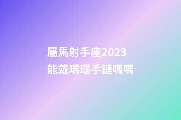 屬馬射手座2023能戴瑪瑙手鏈嗎嗎-第1張-星座運勢-玄機派