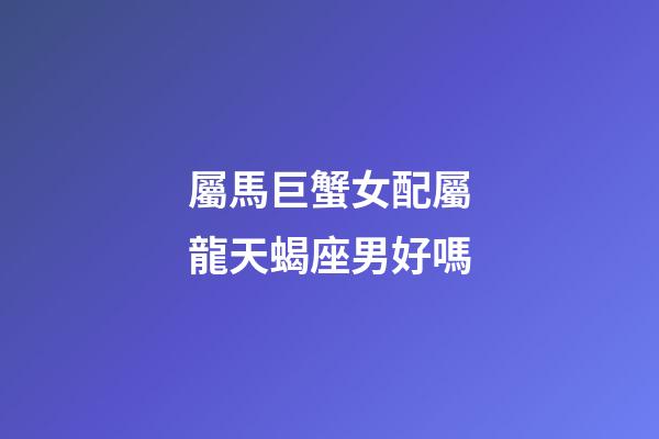 屬馬巨蟹女配屬龍天蝎座男好嗎-第1張-星座運勢-玄機派