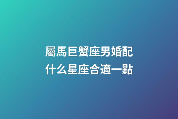 屬馬巨蟹座男婚配什么星座合適一點-第1張-星座運勢-玄機派