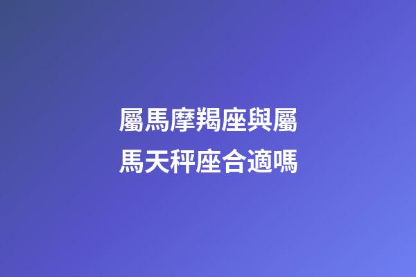 屬馬摩羯座與屬馬天秤座合適嗎-第1張-星座運勢-玄機派