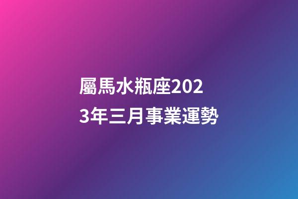 屬馬水瓶座2023年三月事業運勢-第1張-星座運勢-玄機派