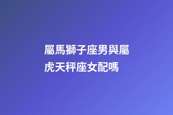 屬馬獅子座男與屬虎天秤座女配嗎-第1張-星座運勢-玄機派