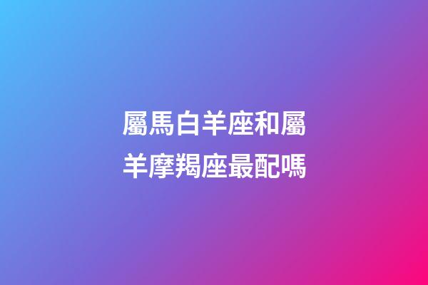 屬馬白羊座和屬羊摩羯座最配嗎-第1張-星座運勢-玄機派