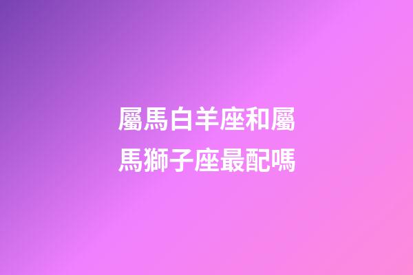屬馬白羊座和屬馬獅子座最配嗎-第1張-星座運勢-玄機派