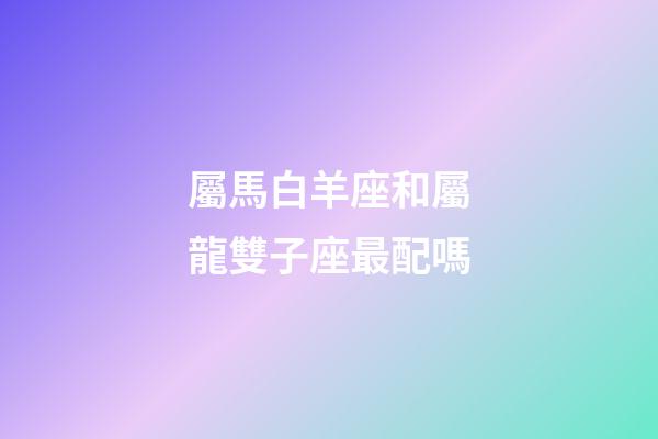 屬馬白羊座和屬龍雙子座最配嗎-第1張-星座運勢-玄機派