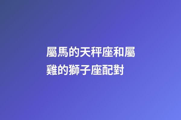 屬馬的天秤座和屬雞的獅子座配對-第1張-星座運勢-玄機派