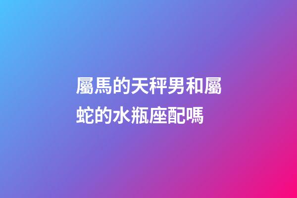 屬馬的天秤男和屬蛇的水瓶座配嗎-第1張-星座運(yùn)勢-玄機(jī)派