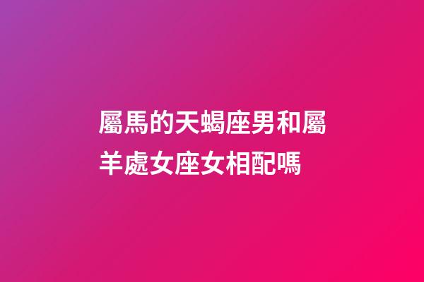 屬馬的天蝎座男和屬羊處女座女相配嗎-第1張-星座運勢-玄機派