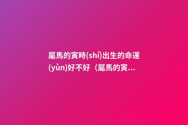 屬馬的寅時(shí)出生的命運(yùn)好不好（屬馬的寅時(shí)出生的命運(yùn)解析）