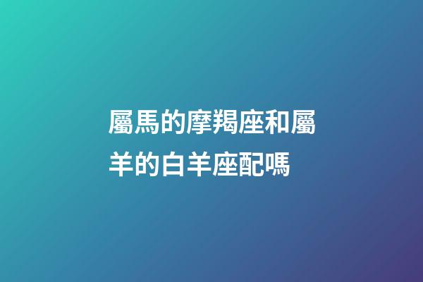 屬馬的摩羯座和屬羊的白羊座配嗎-第1張-星座運勢-玄機派