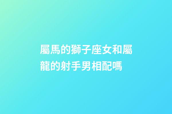 屬馬的獅子座女和屬龍的射手男相配嗎-第1張-星座運勢-玄機派