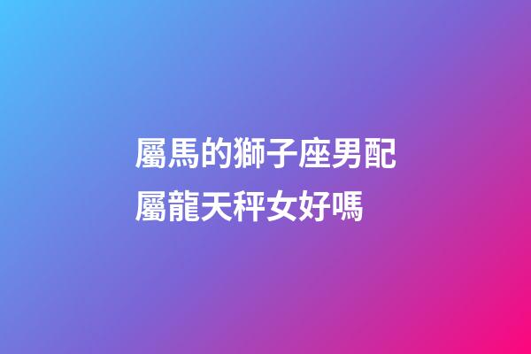 屬馬的獅子座男配屬龍天秤女好嗎-第1張-星座運勢-玄機派