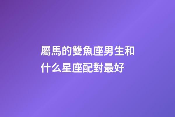 屬馬的雙魚座男生和什么星座配對最好-第1張-星座運勢-玄機派