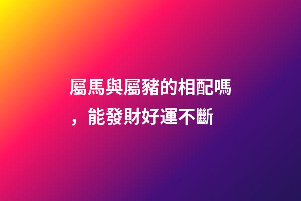 屬馬與屬豬的相配嗎，能發財好運不斷-第1張-觀點-玄機派