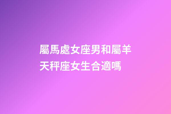 屬馬處女座男和屬羊天秤座女生合適嗎-第1張-星座運勢-玄機派