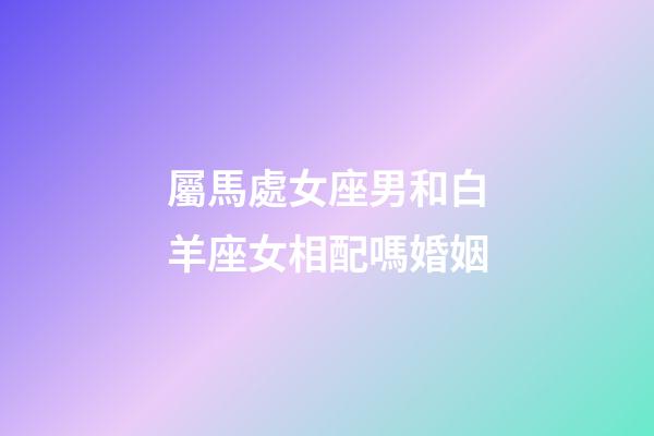屬馬處女座男和白羊座女相配嗎婚姻-第1張-星座運勢-玄機派