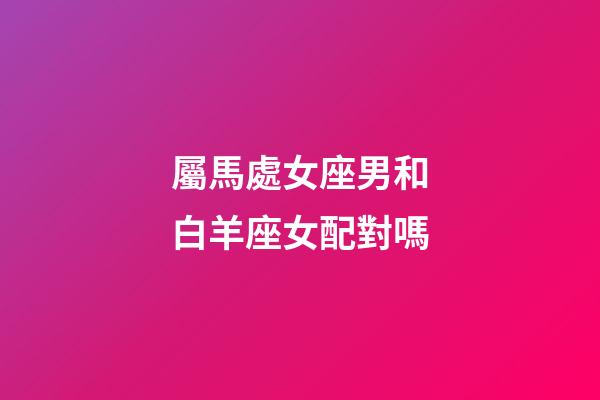 屬馬處女座男和白羊座女配對嗎-第1張-星座運(yùn)勢-玄機(jī)派