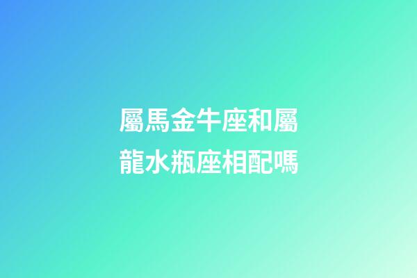 屬馬金牛座和屬龍水瓶座相配嗎-第1張-星座運勢-玄機派