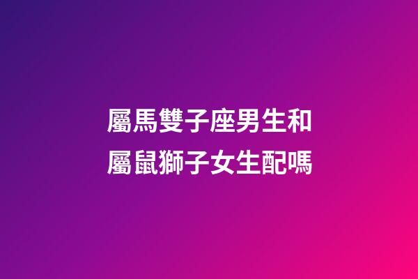 屬馬雙子座男生和屬鼠獅子女生配嗎-第1張-星座運勢-玄機派