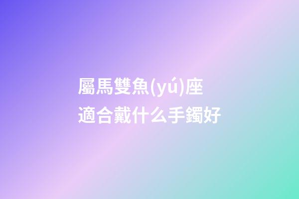 屬馬雙魚(yú)座適合戴什么手鐲好