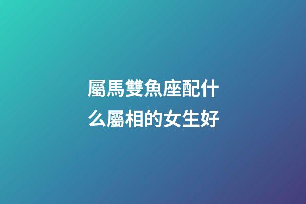 屬馬雙魚座配什么屬相的女生好-第1張-星座運勢-玄機派