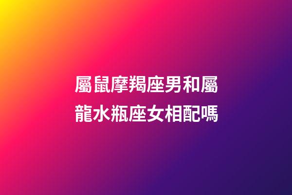 屬鼠摩羯座男和屬龍水瓶座女相配嗎-第1張-星座運勢-玄機派
