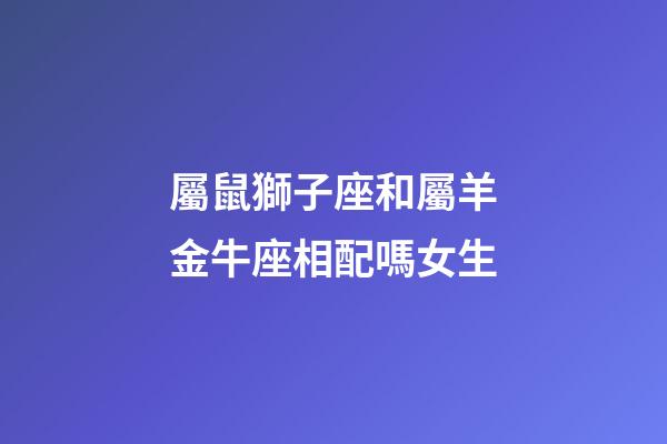 屬鼠獅子座和屬羊金牛座相配嗎女生-第1張-星座運勢-玄機派