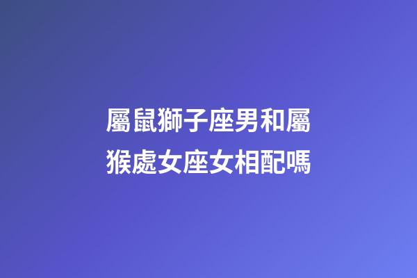 屬鼠獅子座男和屬猴處女座女相配嗎-第1張-星座運勢-玄機派
