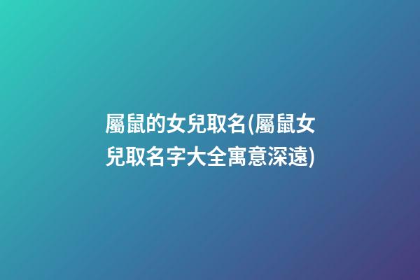 屬鼠的女兒取名(屬鼠女兒取名字大全寓意深遠)