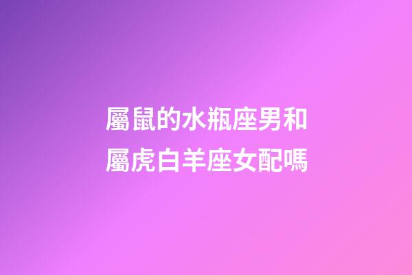 屬鼠的水瓶座男和屬虎白羊座女配嗎-第1張-星座運(yùn)勢-玄機(jī)派