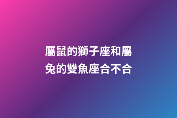 屬鼠的獅子座和屬兔的雙魚座合不合-第1張-星座運勢-玄機派