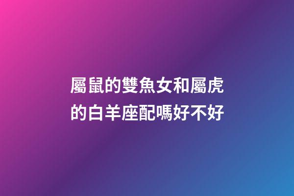 屬鼠的雙魚女和屬虎的白羊座配嗎好不好-第1張-星座運勢-玄機派